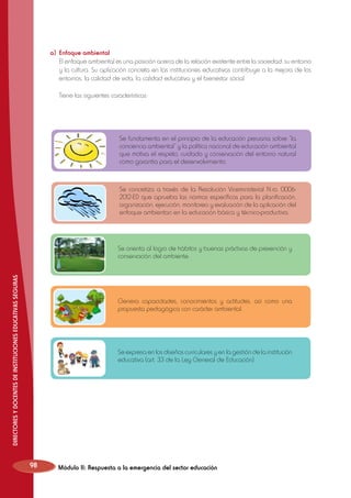 a)	 Enfoque ambiental
	 El enfoque ambiental es una posición acerca de la relación existente entre la sociedad, su entorno
y la cultura. Su aplicación concreta en las instituciones educativas contribuye a la mejora de los
entornos, la calidad de vida, la calidad educativa y el bienestar social.
	

Tiene las siguientes características:

Se fundamenta en el principio de la educación peruana sobre “la
conciencia ambiental“ y la política nacional de educación ambiental
que motiva el respeto, cuidado y conservación del entorno natural
como garantía para el desenvolvimiento.

Se concretiza a través de la Resolución Viceministerial N.ro. 00062012-ED que aprueba las normas específicas para la planificación,
organización, ejecución, monitoreo y evaluación de la aplicación del
enfoque ambientan en la educación básica y técnico-productiva.

DIRECTORES Y DOCENTES DE INSTITUCIONES EDUCATIVAS SEGURAS

Se orienta al logro de hábitos y buenas práctivas de prevención y
conservación del ambiente.

Genera capacidades, conocimientos y actitudes, así como una
propuesta pedagógica con carácter ambiental.

Se expresa en los diseños curriculares y en la gestión de la institución
educativa (art. 33 de la Ley General de Educación).

98

Módulo II: Respuesta a la emergencia del sector educación

 