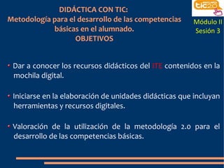 DIDÁCTICA CON TIC:
Metodología para el desarrollo de las competencias
básicas en el alumnado.
OBJETIVOS
Dar a conocer los recursos didácticos del ITE contenidos en la
mochila digital.
Iniciarse en la elaboración de unidades didácticas que incluyan
herramientas y recursos digitales.
Valoración de la utilización de la metodología 2.0 para el
desarrollo de las competencias básicas.
Módulo II
Sesión 3
 