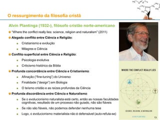 Alvin Plantinga (1932-), filósofo cristão norte-americano
“Where the conflict really lies: science, religion and naturalism” (2011)
Alegado conflito entre Ciência e Religião:
Cristianismo e evolução
Milagres e Ciência
Conflito superficial entre Ciência e Religião:
Psicologia evolutiva
Criticismo histórico da Bíblia
Profunda concordância entre Ciência e Cristianismo:
Afinação (“fine-tuning”) do Universo
Finalidade (“design”) em Biologia
O teísmo cristão e as raízes profundas da Ciência
Profunda discordância entre Ciência e Naturalismo:
Se o evolucionismo naturalista está certo, então as nossas faculdades
cognitivas, resultado de um processo não guiado, não são fiáveis
Se não são fiáveis, não podemos defender nenhuma tese
Logo, o evolucionismo materialista não é defensável (auto-refuta-se)
O ressurgimento da filosofia cristã
1313
 