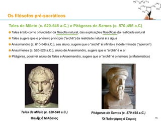 Tales de Mileto (c. 620-546 a.C.) e Pitágoras de Samos (c. 570-495 a.C)
Tales é tido como o fundador da filosofia natural, das explicações filosóficas da realidade natural
Tales sugere que o primeiro princípio (“archê”) da realidade natural é a água
Anaximandro (c. 610-546 a.C.), seu aluno, sugere que o “archê” é infinito e indeterminado (“apeiron”)
Anaxímenes (c. 585-528 a.C.), aluno de Anaximandro, sugere que o “archê” é o ar
Pitágoras, possível aluno de Tales e Anaximandro, sugere que o “archê” é o número (a Matemática)
Tales de Mileto (c. 620-546 a.C.)
Θαλῆς ὁ Μιλήσιος
Os filósofos pré-socráticos
15
Pitágoras de Samos (c. 570-495 a.C.)
Ὁ Πυθαγόρας ὁ Σάμιος
 