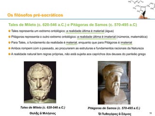 Tales de Mileto (c. 620-546 a.C.) e Pitágoras de Samos (c. 570-495 a.C)
Tales representa um extremo ontológico: a realidade última é material (água)
Pitágoras representa o outro extremo ontológico: a realidade última é imaterial (números, matemática)
Para Tales, o fundamento da realidade é material, enquanto que para Pitágoras é imaterial
Ambos rompem com o passado, ao procurarem as estruturas e fundamentos racionais da Natureza
A realidade natural tem regras próprias, não está sujeita aos caprichos dos deuses do panteão grego
Os filósofos pré-socráticos
16
Tales de Mileto (c. 620-546 a.C.)
Θαλῆς ὁ Μιλήσιος
Pitágoras de Samos (c. 570-495 a.C.)
Ὁ Πυθαγόρας ὁ Σάμιος
 