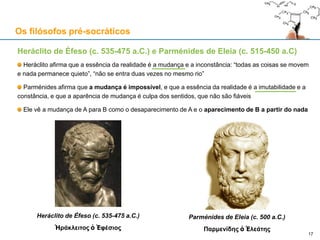 Heráclito de Éfeso (c. 535-475 a.C.) e Parménides de Eleia (c. 515-450 a.C)
Heráclito afirma que a essência da realidade é a mudança e a inconstância: “todas as coisas se movem
e nada permanece quieto”, “não se entra duas vezes no mesmo rio”
Parménides afirma que a mudança é impossível, e que a essência da realidade é a imutabilidade e a
constância, e que a aparência de mudança é culpa dos sentidos, que não são fiáveis
Ele vê a mudança de A para B como o desaparecimento de A e o aparecimento de B a partir do nada
Heráclito de Éfeso (c. 535-475 a.C.)
Ἡράκλειτος ὁ Ἐφέσιος
Os filósofos pré-socráticos
17
Parménides de Eleia (c. 500 a.C.)
Παρμενίδης ὁ Ἐλεάτης
 
