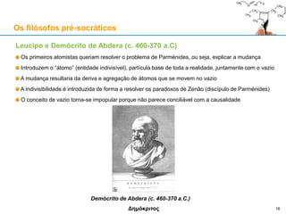 Leucipo e Demócrito de Abdera (c. 460-370 a.C)
Os primeiros atomistas queriam resolver o problema de Parménides, ou seja, explicar a mudança
Introduzem o “átomo” (entidade indivisível), partícula base de toda a realidade, juntamente com o vazio
A mudança resultaria da deriva e agregação de átomos que se movem no vazio
A indivisibilidade é introduzida de forma a resolver os paradoxos de Zenão (discípulo de Parménides)
O conceito de vazio torna-se impopular porque não parece ser conciliável com a causalidade
Demócrito de Abdera (c. 460-370 a.C.)
Δημόκριτος
Os filósofos pré-socráticos
18
 