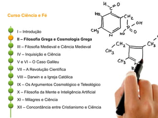 Curso Ciência e Fé
I – Introdução
II – Filosofia Grega e Cosmologia Grega
III – Filosofia Medieval e Ciência Medieval
IV – Inquisição e Ciência
V e VI – O Caso Galileu
VII – A Revolução Científica
VIII – Darwin e a Igreja Católica
IX – Os Argumentos Cosmológico e Teleológico
X – Filosofia da Mente e Inteligência Artificial
XI – Milagres e Ciência
XII – Concordância entre Cristianismo e Ciência
 