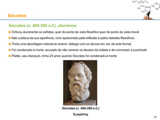 Sócrates (c. 469-399 a.C), ateniense
Criticou duramente os sofistas, quer do ponto de vista filosófico quer do ponto de vista moral
Não cuidava da sua aparência, vivia apaixonado pela reflexão e pelos debates filosóficos
Tinha uma abordagem radical ao ensino: diálogo com os alunos em vez de aula formal
Foi condenado à morte, acusado de não venerar os deuses da cidade e de corromper a juventude
Platão, seu discípulo, tinha 25 anos quando Sócrates foi condenado à morte
Sócrates (c. 469-399 a.C.)
Σωκράτης
Sócrates
20
 