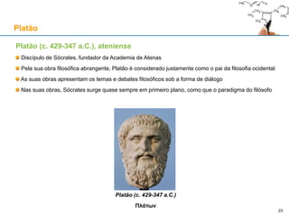 Platão (c. 429-347 a.C.), ateniense
Discípulo de Sócrates, fundador da Academia de Atenas
Pela sua obra filosófica abrangente, Platão é considerado justamente como o pai da filosofia ocidental
As suas obras apresentam os temas e debates filosóficos sob a forma de diálogo
Nas suas obras, Sócrates surge quase sempre em primeiro plano, como que o paradigma do filósofo
Platão (c. 429-347 a.C.)
Πλάτων
Platão
23
 