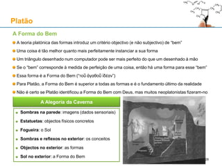 A Forma do Bem
A teoria platónica das formas introduz um critério objectivo (e não subjectivo) de “bem”
Uma coisa é tão melhor quanto mais perfeitamente instanciar a sua forma
Um triângulo desenhado num computador pode ser mais perfeito do que um desenhado à mão
Se o “bem” corresponde à medida de perfeição de uma coisa, então há uma forma para esse “bem”
Essa forma é a Forma do Bem (“τοῦ ἀγαθοῦ ἰδέαν”)
Para Platão, a Forma do Bem é superior a todas as formas e é o fundamento último da realidade
Não é certo se Platão identificou a Forma do Bem com Deus, mas muitos neoplatonistas fizeram-no
Platão
Sombras na parede: imagens (dados sensoriais)
Estatuetas: objectos físicos concretos
Fogueira: o Sol
Sombras e reflexos no exterior: os conceitos
Objectos no exterior: as formas
Sol no exterior: a Forma do Bem
A Alegoria da Caverna
28
 