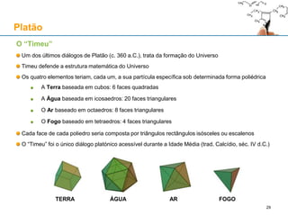 O “Timeu”
Um dos últimos diálogos de Platão (c. 360 a.C.), trata da formação do Universo
Timeu defende a estrutura matemática do Universo
Os quatro elementos teriam, cada um, a sua partícula específica sob determinada forma poliédrica
A Terra baseada em cubos: 6 faces quadradas
A Água baseada em icosaedros: 20 faces triangulares
O Ar baseado em octaedros: 8 faces triangulares
O Fogo baseado em tetraedros: 4 faces triangulares
Cada face de cada poliedro seria composta por triângulos rectângulos isósceles ou escalenos
O “Timeu” foi o único diálogo platónico acessível durante a Idade Média (trad. Calcídio, séc. IV d.C.)
Platão
TERRA ÁGUA AR FOGO
29
 