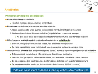 Primeiros princípios ontológicos
Há multiplicidade na realidade
Existem múltiplas coisas, distintas e individuais
Há unidade na realidade, e a unidade tem dois aspectos:
1.Todas as coisas são unas, quando consideradas individualmente (em si mesmas)
2.Certas coisas distintas têm características (propriedades) comuns que as unem
No pior caso, todas as coisas existentes teriam em comum a característica de existir
O fenómeno da multiplicidade implica individuação
Se não existem coisas individuais, não existe real multiplicidade de coisas
Se nada na realidade fosse individuável, tudo o que existe seria uma e uma só coisa
O fenómeno da unidade (sob o segundo aspecto, ponto 2 acima) implica existirem essências
Este princípio é constitutivo, e não meramente descritivo ou explicativo
Sem algo que fundamente a identidade de coisas, não existe real unidade de coisas idênticas
Se as coisas não têm essências, não existem coisas distintas com características comuns
Se as coisas não têm essências, tudo é distinto de tudo (nada é idêntico a nada)
Aristóteles
33
Todas as coisas têm essências reais que lhes são constitutivas
 