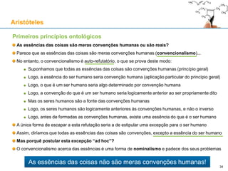 Primeiros princípios ontológicos
As essências das coisas são meras convenções humanas?
Parece que as essências das coisas são meras convenções humanas (convencionalismo)...
No entanto, o convencionalismo é contraditório:
P: Todas as essências das coisas são convenções criadas por seres humanos (princípio geral)
Logo, a essência do que é um "ser humano" seria convenção humana (aplicação particular de P)
Por isso, Q: os seres humanos seriam logicamente anteriores à essência "ser humano"
Mas Q => R: os seres humanos são instâncias da essência "ser humano"
E R => ~Q: a essência "ser humano" é logicamente anterior aos seres humanos
Chegámos a uma contradição (Q ∧ ~Q), pelo que o convencionalismo não pode ser verdadeiro
A única forma de escapar a esta refutação seria a de estipular uma excepção para o ser humano
Assim, diríamos que todas as essências são convenções, excepto a essência do ser humano
Mas porquê postular esta excepção “ad hoc”?
O convencionalismo acerca das essências é uma forma de nominalismo e padece dos seus problemas
Aristóteles
34
As essências das coisas não são meras convenções humanas!
 