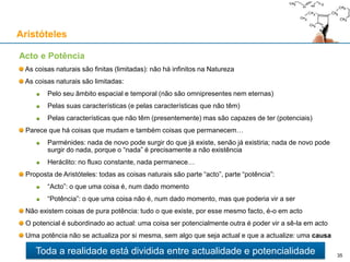 A mudança é real? O fluxo do tempo é real?
Duas teorias principais acerca do tempo (McTaggart, 1908)
Teoria A ("tensed"): o passar do tempo é real; cada evento pertence ao passado, ou ao
presente ou ao futuro; um evento do passado já não existe, e um evento do futuro ainda não
existe; só os eventos presentes é que existem
Teoria B ("tenseless"): o passar do tempo é uma ilusão: passado, presente e futuro são
igualmente reais; a dimensão temporal existe tal como as dimensões espaciais:
Se a mudança é real, então a teoria correcta é a Teoria A (ainda por cima, é validada pelos sentidos)
Problemas da Teoria B:
É incompatível com o livre arbítrio: se o futuro já existe, não existem decisões, muito menos livres
Se passado e futuro são reais, em teoria seria possível “aceder” a eventos passados ou futuros
Paradoxos: poderíamos alterar o passado ou o futuro, e criar contradições, como por exemplo,
uma pessoa "viajar" ao passado e provocar a sua própria morte, ou impedir o seu nascimento
É contraditória: mesmo que a mudança apenas fosse real na consciência, a Teoria B seria falsa
Aristóteles
35
A mudança é real e a passagem do tempo também!
«O mundo objectivo simplesmente é: ele não acontece. Apenas para o olhar da minha
consciência... é que uma secção deste mundo ganha vida como uma imagem fugaz no
espaço que continuamente muda no tempo.» - Weyl, Philosophy of Mathematics and Natural Science, 1949
 