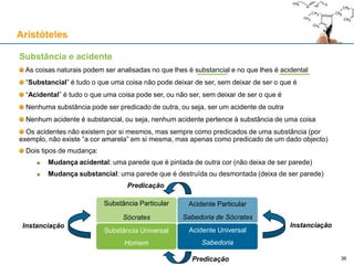 Acto e Potência: uma explicação para a mudança
As coisas naturais são limitadas:
Pelo seu âmbito espacial e temporal (não são omnipresentes nem eternas)
Pelas suas características actuais (e pelas características que actualmente não têm)
Pelas características que (actualmente) não têm mas são (potencialmente) capazes de ter
Parece que há coisas que mudam e também coisas que permanecem…
Parménides: nada de novo pode surgir do que já existe, senão já existiria; nada de novo pode
surgir do nada, porque o “nada” é precisamente a não existência
Heráclito: no fluxo constante, nada permanece…
Como conciliar a mudança com a permanência?
Proposta de Aristóteles: todas as coisas naturais são parte “acto”, parte “potência”:
Acto: o que uma coisa é, num dado momento
Potência: o que uma coisa não é, num dado momento, mas que poderia vir a ser
Exemplo: uma bola de borracha encarnada:
Acto: é esférica, feita de borracha, de cor encarnada
Potência: pode vir a ser esmagada, derretida, cortada ao meio, pintada de amarelo, etc.
Aristóteles
36
Toda a realidade está dividida entre actualidade e potencialidade
 