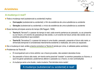 Acto e Potência: uma explicação para a mudança
Sempre que algo muda, surge (começa a existir) algo de novo que antes não existia
O que surge de novo não pode vir do nada, porque do nada, nada vem
A única forma de explicar a realidade da mudança passa por introduzir o conceito de potência
A potência é o conceito que explica a mudança de uma coisa actual P para uma coisa actual Q:
A causa não tem que ser temporalmente anterior ao efeito: só não pode ser posterior ao efeito
Mas a causa tem que ser logicamente anterior (condição necessária): sem causa não há efeito
Exemplo: uma bola de chumbo colocada sobre uma almofada:
A cada instante, e de forma instantânea, a bola de chumbo é a causa da deformação da almofada
A bola de chumbo actualiza na almofada, e a cada instante, o seu potencial para ser deformada
A relação causa-efeito é síncrona (instantânea): o intervalo de tempo entre causa e efeito é zero
Aristóteles
37
Mudança:
• Corrupção da coisa P (deixa de ser actual)
• Geração da coisa Q (passa a ser actual)
• Temporalidade: requer teoria A do tempo,
porque na teoria B, tudo é actual
• Causalidade: a causa é o agente da mudança
 