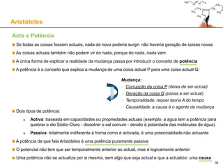Mudança e causalidade
Apenas uma (ou mais) causa actual explica a mudança de P para Q
Se negamos a causa...
P pode ser a causa da actualização de Q: eu posso ser a causa da actualização da minha posição
Aristóteles
38
... Ou negamos a mudança:
• P = Q
... Ou não explicamos a mudança:
• Como é que P ≠ Q e P mudou para Q?
• A Potência Q não se actualiza sozinha porque
antes de ser actual, ainda não existe
• Q não pode ser acto e potência em simultâneo
• Senão Q existia ∧ Q não existia (contradição)
• E o facto de P ≠ Q não implica P mudar para Q
Mudança:
• Corrupção da coisa P (deixa de ser actual)
• Geração da coisa Q (passa a ser actual)
• Temporalidade: requer teoria A do tempo
• Causalidade: a causa é o agente da mudança
Potência Q
Coisa
actual P
Coisa
actual Q
 
