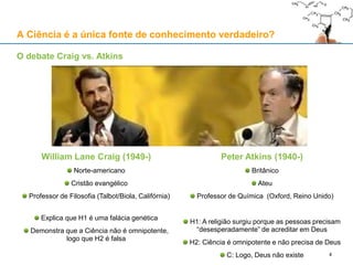 A Ciência é a única fonte de conhecimento verdadeiro?
William Lane Craig (1949-)
Norte-americano
Cristão evangélico
Professor de Filosofia (Talbot/Biola, Califórnia)
Explica que H1 é uma falácia genética
Demonstra que a Ciência não é omnipotente,
logo que H2 é falsa
Peter Atkins (1940-)
Britânico
Ateu
Professor de Química (Oxford, Reino Unido)
H1: A religião surgiu porque as pessoas precisam
“desesperadamente” de acreditar em Deus
H2: Ciência é omnipotente e não precisa de Deus
C: Logo, Deus não existe
O debate Craig vs. Atkins
4
 