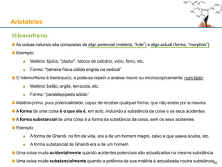 Substancial e acidental
As coisas naturais podem ser analisadas no que lhes é substancial e no que lhes é acidental
“Substancial” é tudo o que uma coisa não pode deixar de ser, sem deixar de ser o que é
“Acidental” é tudo o que uma coisa pode ser ou não ser, sem deixar de ser o que é
Nenhuma substância pode ser predicado de outra, ou seja, ser um acidente de outra
Nenhum acidente é substancial, ou seja, nenhum acidente pertence à substância de uma coisa
Os acidentes não existem por si mesmos, mas sempre como predicados de uma substância
Dois tipos de mudança:
Mudança acidental
Bola de borracha encarnada que é pintada de outra cor (não deixa de ser bola de borracha)
Átomo de Carbono-12 que muda de posição no espaço (não deixa de ser Carbono-12)
Cão que é tosquiado (não deixa de ser um cão)
Mudança substancial
Bola de borracha que é derretida (deixa de ser bola de borracha)
Uma molécula de água que é quebrada (deixa de ser água)
Um papagaio que morre (deixa de ser um papagaio)
Uma coisa muda acidentalmente quando acidentes potenciais são actualizados na mesma substância
Uma coisa muda substancialmente quando a potência da sua matéria é actualizada noutra substância
Aristóteles
40
 