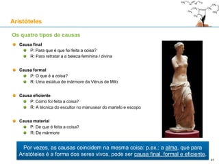 Hilemorfismo: Matéria e Forma
Aplicando a divisão entre acto e potência, nas coisas naturais há:
Algo potencial (matéria, “hyle”)
Algo actual (forma, “morphos”)
Exemplo: numa parede há:
Matéria: tijolos, “pladur”, blocos de calcário, vidro, ferro, etc.
Forma: “barreira física sólida erigida na vertical”
O hilemorfismo é hierárquico: por exemplo, no tijolo de uma parede há:
Matéria: betão, argila, terracota, etc.
Forma: “paralelepípedo sólido”
Matéria-prima: pura potencialidade, capaz de receber qualquer forma, que não existe por si mesma
A forma de uma coisa é o que ela é, em acto, incluindo a substância da coisa e os seus acidentes
A forma substancial de uma coisa é a forma da substância da coisa, sem os seus acidentes
Exemplo:
A forma de Ghandi, no fim da vida, era a de um homem magro, calvo e que usava óculos, etc.
A forma substancial de Ghandi era a de um homem
Aristóteles
41
 