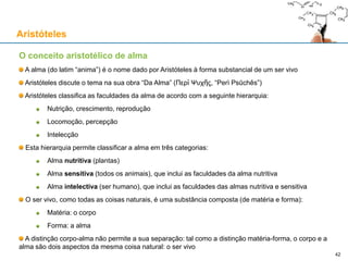 Aristóteles usa o termo αἴτιον (aition) para "causa", que vem do adjectivo αἴτιος (aitios), "responsável"
Aristóteles concebe a causa ou causas de X como a(s) resposta(s) à pergunta "porque existe X?"
As causas de uma coisa X são as explicações para a existência de X e para X ser como é
As causas de uma mudança de A para B são as explicações para A ter mudado para B
Causas aristotélicas
Aristóteles
42
«O conhecimento é o objectivo da nossa investigação, e os homens não consideram que conhecem uma
coisa até terem captado o "porquê" [dessa coisa] (que consiste em captar a sua causa primeira) (...).
Num sentido, então, (1) aquilo de que uma coisa é feita e que persiste é chamado de "causa" [material],
i.e., o bronze da estátua, a prata da taça, e o género do qual o bronze e a prata são espécies.
Noutro sentido, (2) a forma ou o arquétipo, i.e., a afirmação da essência, e do seu género, são
chamadas de "causas" [formais] (p.ex. da oitava, a relação 2:1, e de forma mais genérica o número), e
as partes da definição [da coisa].
De novo (3) a primeira fonte da mudança (...); p.ex. o homem que deu um conselho é uma causa
[eficiente], o pai é a causa do filho, e geralmente o que faz o que é feito e o que muda o que é mudado.
De novo (4) no sentido de fim ou "aquilo para que algo" é feito, p.ex. a saúde é a causa [final] de
caminhar. ("Porque é que ele caminha?", dizemos. "Para ser saudável", e ao dizê-lo pensamos que
atribuímos a causa.)
(...) Isto talvez esgote o número de maneiras de usar o termo "causa".» - Aristóteles, Física, II-3
 