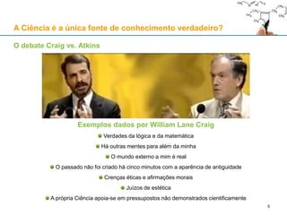 Exemplos dados por William Lane Craig
Verdades da lógica e da matemática
Há outras mentes para além da minha
O mundo externo a mim é real
O passado não foi criado há cinco minutos com a aparência de antiguidade
Crenças éticas e afirmações morais
Juízos de estética
A própria Ciência apoia-se em pressupostos não demonstrados cientificamente
A Ciência é a única fonte de conhecimento verdadeiro?
O debate Craig vs. Atkins
5
 