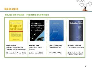 Bibliografia
Edward Feser,
The Last Superstition – A
refutation of the new atheism
(St. Augustine’s Press, 2010)
Anthony Rizzi,
The Science before
Science
(AuthorHouse, 2004)
David S. Oderberg,
Real Essentialsm
(Routledge, 2008)
William A. Wallace
The Modeling of Nature
(Catholic University of
America Press, 1996)
Títulos em Inglês – Filosofia aristotélica
51
 