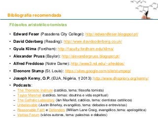 Filósofos aristotélico-tomistas
• Edward Feser (Pasadena City College): http://edwardfeser.blogspot.pt/
• David Oderberg (Reading): http://www.davidsoderberg.co.uk/
• Gyula Klima (Fordham): http://faculty.fordham.edu/klima/
• Alexander Pruss (Baylor): http://alexanderpruss.blogspot.pt/
• Alfred Freddoso (Notre Dame): http://www3.nd.edu/~afreddos/
• Eleonore Stump (St. Louis): https://sites.google.com/site/stumpep/
• Joseph Kenny, O.P. (EUA, Nigéria, † 2013): http://www.dhspriory.org/kenny/
• Podcasts:
– The Thomistic Institute (católico, tema: filosofia tomista)
– Taylor Marshall (católico, temas: doutrina e vida espiritual)
– The Catholic Laboratory (Ian Maxfield, católico, tema: cientistas católicos)
– Unbelievable (Justin Brierley, evangélico, tema: debates e entrevistas)
– Reasonable Faith e Defenders (William Lane Craig, evangélico, tema: apologética)
– Veritas Forum (vários autores, tema: palestras e debates)
Bibliografia recomendada
 
