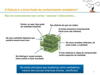 Não há conhecimento sem certos “axiomas” indiscutíveis…
Existo, ou seja, faço parte
da realidade existente
Sou distinto do que me rodeia
Há uma realidade objectiva que
existiria mesmo sem mim
Os meus sentidos reflectem, de
certo modo, a realidade
Sei distinguir, quase sempre,
entre sonhar e estar acordado
A minha memória é minimamente
fiável (mas não infalível)
O meu intelecto é capaz de compreender
certos aspectos da realidade
Há certos princípios que aceitamos como verdadeiros,
mesmo sem provas empíricas (físicas, científicas)!
A Ciência é a única fonte de conhecimento verdadeiro?
7
 