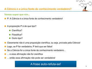 A frase auto-refuta-se!
P: A Ciência é a única fonte de conhecimento verdadeiro!
A proposição P é de que tipo?
Científica?
Filosófica?
Outro tipo?
Claramente não é uma proposição científica, ou seja, provada pela Ciência!
Logo, se P for verdadeira, P terá que ser falsa!
Se a Ciência for a única fonte de conhecimento verdadeiro...
... e essa afirmação não for científica
... então essa afirmação não pode ser verdadeira!
Vamos supor que sim...
A Ciência é a única fonte de conhecimento verdadeiro?
9
 
