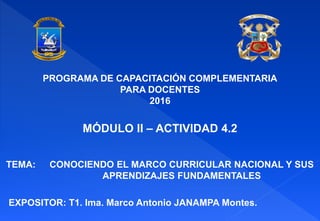 TEMA: CONOCIENDO EL MARCO CURRICULAR NACIONAL Y SUS
APRENDIZAJES FUNDAMENTALES
EXPOSITOR: T1. Ima. Marco Antonio JANAMPA Montes.
PROGRAMA DE CAPACITACIÓN COMPLEMENTARIA
PARA DOCENTES
2016
MÓDULO II – ACTIVIDAD 4.2
 