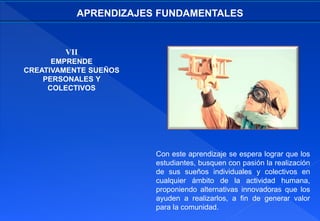 VII
EMPRENDE
CREATIVAMENTE SUEÑOS
PERSONALES Y
COLECTIVOS
APRENDIZAJES FUNDAMENTALES
Con este aprendizaje se espera lograr que los
estudiantes, busquen con pasión la realización
de sus sueños individuales y colectivos en
cualquier ámbito de la actividad humana,
proponiendo alternativas innovadoras que los
ayuden a realizarlos, a fin de generar valor
para la comunidad.
 