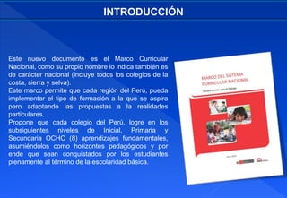Este nuevo documento es el Marco Curricular
Nacional, como su propio nombre lo indica también es
de carácter nacional (incluye todos los colegios de la
costa, sierra y selva).
Este marco permite que cada región del Perú, pueda
implementar el tipo de formación a la que se aspira
pero adaptando las propuestas a la realidades
particulares.
Propone que cada colegio del Perú, logre en los
subsiguientes niveles de Inicial, Primaria y
Secundaria OCHO (8) aprendizajes fundamentales,
asumiéndolos como horizontes pedagógicos y por
ende que sean conquistados por los estudiantes
plenamente al término de la escolaridad básica.
INTRODUCCIÓN
 