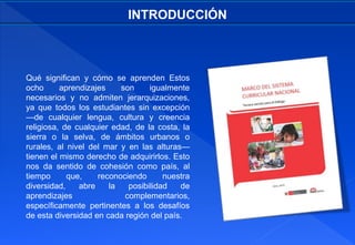 Qué significan y cómo se aprenden Estos
ocho aprendizajes son igualmente
necesarios y no admiten jerarquizaciones,
ya que todos los estudiantes sin excepción
—de cualquier lengua, cultura y creencia
religiosa, de cualquier edad, de la costa, la
sierra o la selva, de ámbitos urbanos o
rurales, al nivel del mar y en las alturas—
tienen el mismo derecho de adquirirlos. Esto
nos da sentido de cohesión como país, al
tiempo que, reconociendo nuestra
diversidad, abre la posibilidad de
aprendizajes complementarios,
específicamente pertinentes a los desafíos
de esta diversidad en cada región del país.
INTRODUCCIÓN
 