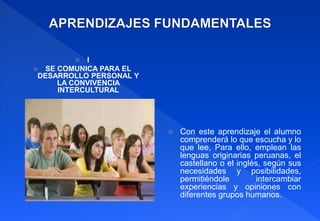  I
 SE COMUNICA PARA EL
DESARROLLO PERSONAL Y
LA CONVIVENCIA
INTERCULTURAL
 Con este aprendizaje el alumno
comprenderá lo que escucha y lo
que lee, Para ello, emplean las
lenguas originarias peruanas, el
castellano o el inglés, según sus
necesidades y posibilidades,
permitiéndole intercambiar
experiencias y opiniones con
diferentes grupos humanos.
 