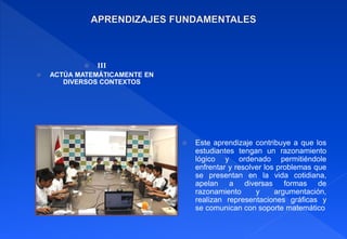  III
 ACTÚA MATEMÁTICAMENTE EN
DIVERSOS CONTEXTOS
 Este aprendizaje contribuye a que los
estudiantes tengan un razonamiento
lógico y ordenado permitiéndole
enfrentar y resolver los problemas que
se presentan en la vida cotidiana,
apelan a diversas formas de
razonamiento y argumentación,
realizan representaciones gráficas y
se comunican con soporte matemático
 