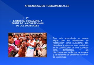  IV
 EJERCE SU CIUDADANÍA A
PARTIR DE LA COMPRENSIÓN
DE LAS SOCIEDADES
 Con este aprendizaje se espera
lograr que los estudiantes se
reconozcan como ciudadanos con
derechos y deberes que participen
en la construcción de una sociedad
libre, democrática y sin
discriminación, en la que se respete
y se defienda los derechos humanos
de los demás.
 