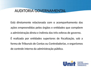 AUDITORIA GOVERNAMENTAL
Está diretamente relacionada com o acompanhamento das
ações empreendidas pelos órgãos e entidades que compõem
a administração direta e indireta das três esferas de governo.
É realizada por entidades superiores de fiscalização, sob a
forma de Tribunais de Contas ou Controladorias, e organismos
de controle interno da administração pública.
 