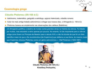 Cláudio Ptolomeu (90-168 d.C)
Astrónomo, matemático, geógrafo e astrólogo, egípcio helenizado, cidadão romano
Autor do mais antigo tratado astronómico a chegar aos nossos dias, o Almagesto (c. 150 d.C)
Ptolomeu baseou-se amplamente nas observações dos caldeus (Babilónia)
Cláudio Ptolomeu (90-168 d.C.)
Κλαύδιος Πτολεμαῖος
Cosmologia grega
10
«O Almagesto partilhou o destino de muitas outras grandes obras na história da ciência. Foi falado
por muitos, mas estudado a sério apenas por poucos. No entanto, foi tão importante para a ciência
antiga como foram os Principia de Newton para o século XVII, e não há dúvida de que foi um feito
científico maior do que o De revolutionibus [de Copérnico] que obliterou a sua fama, do mesmo modo
que Copérnico ofuscou Ptolomeu como um génio astronómico.» - Olaf Pedersen (1920-1997)
10
 