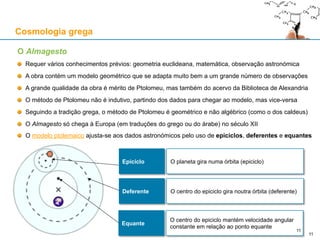 O Almagesto
Requer vários conhecimentos prévios: geometria euclideana, matemática, observação astronómica
A obra contém um modelo geométrico que se adapta muito bem a um grande número de observações
A grande qualidade da obra é mérito de Ptolomeu, mas também do acervo da Biblioteca de Alexandria
O método de Ptolomeu não é indutivo, partindo dos dados para chegar ao modelo, mas vice-versa
Seguindo a tradição grega, o método de Ptolomeu é geométrico e não algébrico (como o dos caldeus)
O Almagesto só chega à Europa (em traduções do grego ou do árabe) no século XII
O modelo ptolemaico ajusta-se aos dados astronómicos pelo uso de epiciclos, deferentes e equantes
Cosmologia grega
11
Epiciclo O planeta gira numa órbita (epiciclo)
Deferente O centro do epiciclo gira noutra órbita (deferente)
Equante
O centro do epiciclo mantém velocidade angular
constante em relação ao ponto equante
11
 