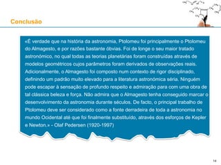 Conclusão
«É verdade que na história da astronomia, Ptolomeu foi principalmente o Ptolomeu
do Almagesto, e por razões bastante óbvias. Foi de longe o seu maior tratado
astronómico, no qual todas as teorias planetárias foram construídas através de
modelos geométricos cujos parâmetros foram derivados de observações reais.
Adicionalmente, o Almagesto foi composto num contexto de rigor disciplinado,
definindo um padrão muito elevado para a literatura astronómica séria. Ninguém
pode escapar à sensação de profundo respeito e admiração para com uma obra de
tal clássica beleza e força. Não admira que o Almagesto tenha conseguido marcar o
desenvolvimento da astronomia durante séculos. De facto, o principal trabalho de
Ptolomeu deve ser considerado como a fonte derradeira de toda a astronomia no
mundo Ocidental até que foi finalmente substituído, através dos esforços de Kepler
e Newton.» - Olaf Pedersen (1920-1997)
14
 