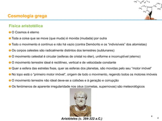 Física aristotélica
O Cosmos é eterno
Toda a coisa que se move (que muda) é movida (mudada) por outra
Todo o movimento é contínuo e não há vazio (contra Demócrito e os “indivisíveis” dos atomistas)
Os corpos celestes são radicalmente distintos dos terrestres (sublunares)
O movimento celestial é circular (esferas de cristal no éter), uniforme e incorruptível (eterno)
O movimento terrestre ideal é rectilíneo, vertical e de velocidade constante
Quer a esfera das estrelas fixas, quer as esferas dos planetas, são movidas pelo seu “motor imóvel”
No topo está o “primeiro motor imóvel”, origem de todo o movimento, regendo todos os motores imóveis
O movimento terrestre não ideal deve-se a colisões e à geração e corrupção
Os fenómenos de aparente irregularidade nos céus (cometas, supernovas) são meteorológicos
Aristóteles (c. 384-322 a.C.)
Cosmologia grega
4
4
 