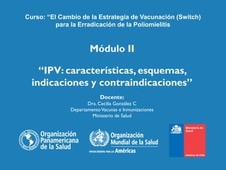 Módulo II
“IPV: características, esquemas,
indicaciones y contraindicaciones”
Docente:
Dra. Cecilia González C
DepartamentoVacunas e Inmunizaciones
Ministerio de Salud
Curso: “El Cambio de la Estrategia de Vacunación (Switch)
para la Erradicación de la Poliomielitis
 