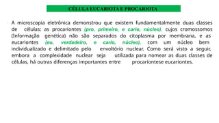 •
A microscopia eletrônica demonstrou que existem fundamentalmente duas classes
de células: as procariontes (pro, primeiro, e cario, núcleo), cujos cromossomos
(Informação genética) não são separados do citoplasma por membrana, e as
eucariontes (eu, verdadeiro, e cario, núcleo), com um núcleo bem
individualizado e delimitado pelo envoltório nuclear. Como será visto a seguir,
embora a complexidade nuclear seja utilizada para nomear as duas classes de
células, há outras diferenças importantes entre procariontese eucariontes.
CÉLULA EUCARIOTA E PROCARIOTA
 