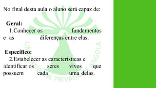 No final desta aula o aluno será capaz de:
Geral:
1.Conhecer os fundamentos
e as diferenças entre elas.
Específico:
2.Estabelecer as caracteristicas e
identificar os seres vivos que
possuem cada uma delas.
 