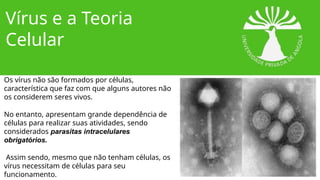 Vírus e a Teoria
Celular
Os vírus não são formados por células,
característica que faz com que alguns autores não
os considerem seres vivos.
No entanto, apresentam grande dependência de
células para realizar suas atividades, sendo
considerados parasitas intracelulares
obrigatórios.
Assim sendo, mesmo que não tenham células, os
vírus necessitam de células para seu
funcionamento.
 