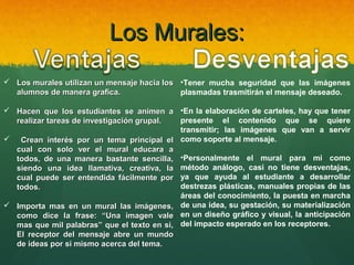 Los Murales:
 Los murales utilizan un mensaje hacia los •Tener mucha seguridad que las imágenes
alumnos de manera grafica.
plasmadas trasmitirán el mensaje deseado.
 Hacen que los estudiantes se animen a •En la elaboración de carteles, hay que tener
presente el contenido que se quiere
realizar tareas de investigación grupal.
transmitir; las imágenes que van a servir
 Crean interés por un tema principal el como soporte al mensaje.
cual con solo ver el mural educara a
todos, de una manera bastante sencilla, •Personalmente el mural para mi como
siendo una idea llamativa, creativa, la método análogo, casi no tiene desventajas,
cual puede ser entendida fácilmente por ya que ayuda al estudiante a desarrollar
destrezas plásticas, manuales propias de las
todos.
áreas del conocimiento, la puesta en marcha
 Importa mas en un mural las imágenes, de una idea, su gestación, su materialización
como dice la frase: “Una imagen vale en un diseño gráfico y visual, la anticipación
mas que mil palabras” que el texto en si, del impacto esperado en los receptores.
El receptor del mensaje abre un mundo
de ideas por si mismo acerca del tema.

 