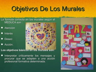 Objetivos De Los Murales
La formula correcta en los murales según el
MEDUCA son :
 Atención
 Interés
 Deseo
 Acción.
Los objetivos básicos en los murales son:
 Interpretar críticamente los mensajes y
procurar que se adapten a una acción
profesional formativa determinada.

 