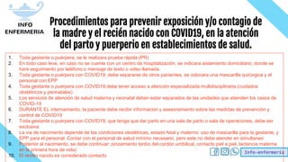Info-enfermería
Procedimientos para prevenir exposición y/o contagio de
la madre y el recién nacido con COVID19, en la atención
del parto y puerperio en establecimientos de salud.
1. Toda gestante o puérpera, se le realizara prueba rápida (PR)
2. En todo caso leve, en caso no se cuente con un centro de hospitalización, se indicara aislamiento domiciliario, donde se
hará seguimiento por teléfono o mensaje de texto o video llamada.
3. Toda gestante o puérpera con COVID19, debe separarse de otros pacientes, se colocara una mascarilla quirúrgica y el
personal con EPP
4. Toda gestante o puérpera con COVID19,debe tener acceso a atención especializada multidisciplinaria (cuidados
obstétricos y perinatales)
5. Los servicios de atención de salud materna y neonatal deben estar separados de las unidades que atienden los casos de
COVID-19
6. DURANTE EL internamiento, la paciente debe recibir información y asesoramiento sobre las medidas de prevención y
control de COVID19
7. Toda gestante o puérpera con COVID19, que tenga que dar parto en una sala de parto o sala de operaciones, debe ser
exclusiva
8. La via de nacimiento depende de las condiciones obstétricas, estado fetal y materno: uso de mascarilla para la gestante, y
EPP para el personal. Contar con el personal de salud mínimo necesario, pero este no debe atender en simultaneo
9. Posterior al nacimiento, se debe continuar: pinzamiento tardío del cordón umbilical, contacto piel a piel, lactancia materna
en la primera hora de vida)
10. El recién nacido es considerado contacto
 