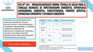 Info-enfermería
NTS Nº 154 - MINSA/2019/DGIESP NORMA TÉCNICA DE SALUD PARA EL
TAMIZAJE NEONATAL DE HIPOTIROIDISMO CONGÉNITO, HIPERPLASIA
SUPRARRENAL CONGÉNITA, FENILCETONURIA, FIBROSIS QUÍSTICA,
HIPOACUSIA CONGÉNITA Y CATARATA CONGÉNITA
Contribuir a la conservación de la
salud de la población infantil y
prevenir precoz y oportunamente la
morbilidad, discapacidad y mortalidad
mediante la detección de
alteraciones metabólicas, auditivas y
visuales en la etapa neonatal,
favoreciendo el adecuado desarrollo
infantil temprano en el país.
Enfermedades metabólicas
 