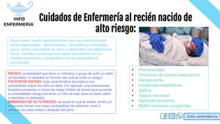Info-enfermería
Cuidados de Enfermería al recién nacido de
alto riesgo:
• Prematuridad.
• Síndrome de distres respiratorio.
• Hipoglicemia
• trastornos metabólicos.
• Asfixia.
• Sepsis neonatal.
• Hiperbilirrubinemia.
• Malformaciones congénitas.
Aquel recién nacido aparentemente sano que tiene factores
preconcepcionales , del embarazo , intrapartos y neonatales
que lo hacen susceptible de morir o desarrollar una deficiencia
física , mental o social que sea capaz de interferir con su
normal crecimiento y desarrollo y con su capacidad de
aprendizaje
RIESGO: probabilidad que tiene un individuo o grupo de sufrir un daño
(el resultado no deseado en función del cual se mide un riesgo)
FACTOR DE RIESGO: toda característica asociada a una
probabilidad mayor de sufrir un daño. Por ejemplo, una embarazada
fumadora presenta un factor de riesgo (hábito de fumar) que aumenta
su probabilidad (riesgo) de tener un niño de bajo peso al nacer (daño
o resultado no deseado).
EMBARAZO DE ALTO RIESGO: es aquel en que la madre, el feto y/o
el neonato tienen una mayor probabilidad de enfermar, morir o
padecer secuelas antes o después del parto.
 