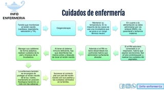 Info-enfermería
Cuidados de enfermería
Tendrá que monitorizar
al recién nacido
(cardiaca, respiratoria,
saturación y TA),
Oxigenoterapia
Mantener su
temperatura. En la
mayoría de los casos se
usa una incubadora que
se pone a un rango
térmico neutro
En cuanto a la
alimentación se debe
administrar por vía
enteral (SNG), vía
parenteral o lactancia
materna
Si el RN estuviera
conectado a un
respirador, habría que
aspirar secreciones, fijar
el tubo endotraqueal, y
realizar los cuidados del
aspirador.
Además si el RN no
tiene desarrollado los
pulmones habría que
administrar surfactante
alveolar.
Al tener el sistema
inmune deficiente, hay
que desinfectar las
manos antes y después
de tocar al recién nacido
Manejar sus catéteres
de forma aséptica,
realizar cuidados de la
piel y limpieza de la
incubadora.
La enfermera también
se encargara de
proteger al recién nacido
de la luz, ruidos,
mantenerlo en posición
fisiológica haciendo un
nido con las sábanas
favorecer el contacto
piel con piel del recién
nacido con sus padres y
los cuidados centrados
en la familia.
 
