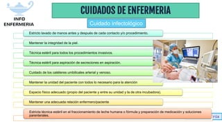 Info-enfermería
CUIDADOS DE ENFERMERIA
Estricto lavado de manos antes y después de cada contacto y/o procedimiento.
Mantener la integridad de la piel.
Técnica estéril para todos los procedimientos invasivos.
Técnica estéril para aspiración de secreciones en aspiración.
Cuidado de los catéteres umbilicales arterial y venoso.
Mantener la unidad del paciente con todos lo necesario para la atención
Espacio físico adecuado (propio del paciente y entre su unidad y la de otra incubadora).
Mantener una adecuada relación enfermero/paciente
Estricta técnica estéril en el fraccionamiento de leche humana o fórmula y preparación de medicación y soluciones
parenterales.
Cuidado infectológico
 